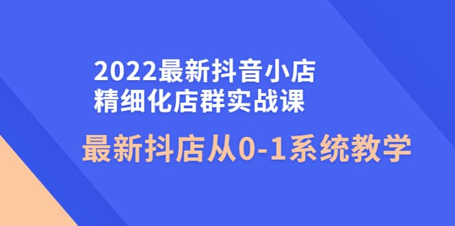 2022最新抖音小店精细化店群实战课，最新抖店从0-1系统教学-