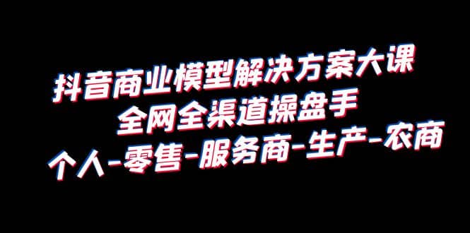 抖音商业 模型解决方案大课 全网全渠道操盘手 个人-零售-服务商-生产-农商-