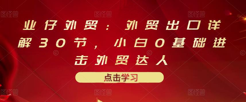 业仔外贸：外贸出口详解30节，小白0基础进击外贸达人 价值666元-