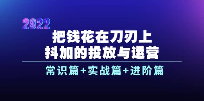 把钱花在刀刃上，抖加的投放与运营：常识篇+实战篇+进阶篇（28节课）-