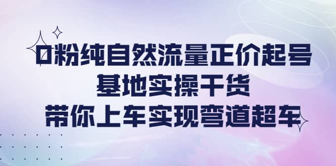 0粉纯自然流量正价起号基地实操干货，带你上车实现弯道超车-