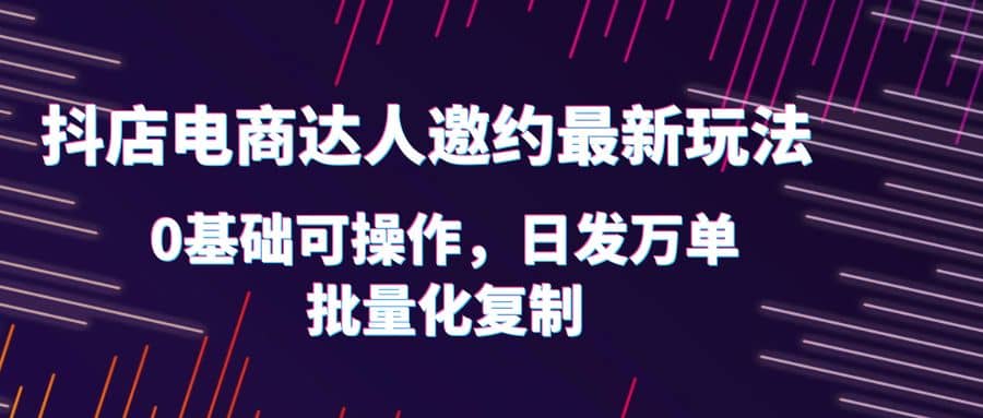 抖店电商达人邀约最新玩法，0基础可操作，日发万单，批量化复制-