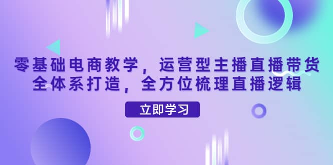 零基础电商教学，运营型主播直播带货全体系打造，全方位梳理直播逻辑-