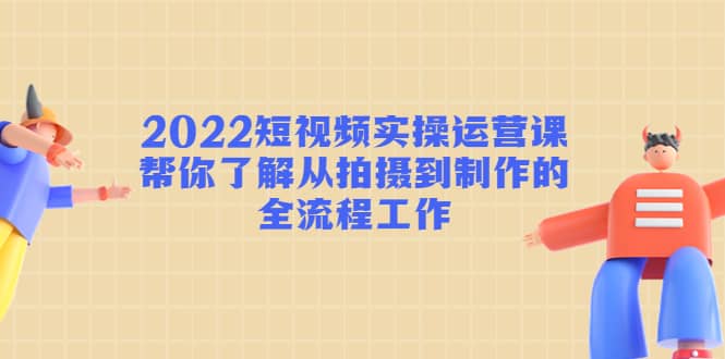 2022短视频实操运营课：帮你了解从拍摄到制作的全流程工作-