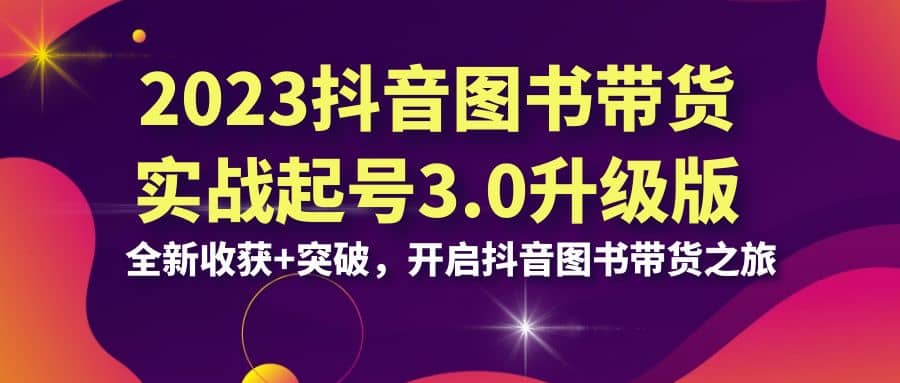 2023抖音 图书带货实战起号3.0升级版：全新收获+突破，开启抖音图书带货之旅-