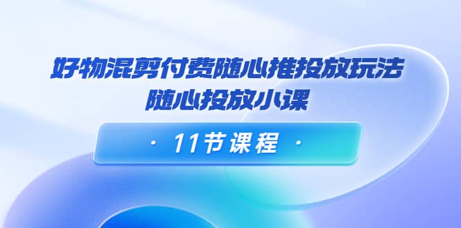 好物混剪付费随心推投放玩法，随心投放小课（11节课程）-