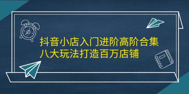 抖音小店入门进阶高阶合集，八大玩法打造百万店铺-