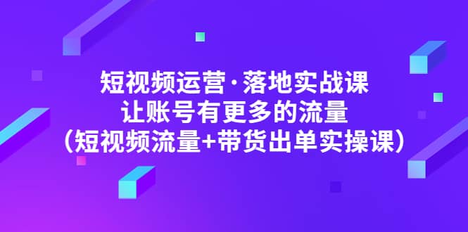 短视频运营·落地实战课 让账号有更多的流量（短视频流量+带货出单实操）-