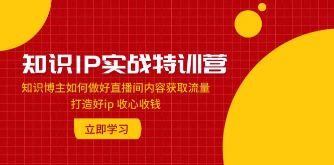 知识IP实战特训营：知识博主如何做好直播间内容获取流量 打造好ip 收心收钱-