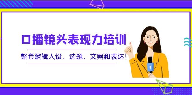 口播镜头表现力培训：整套逻辑人设、选题、文案和表达-