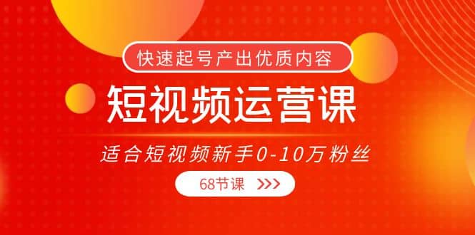 短视频运营课，适合短视频新手0-10万粉丝，快速起号产出优质内容（68节课）-