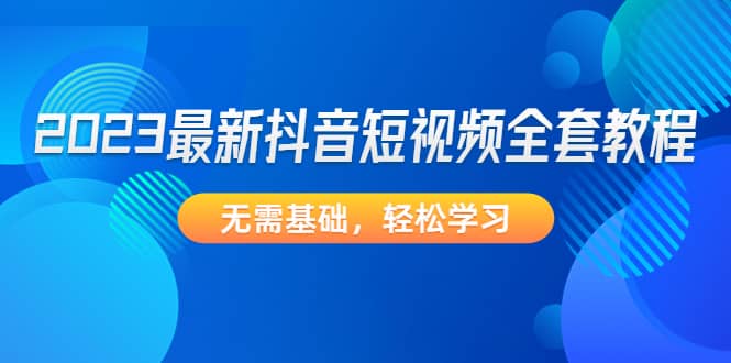 2023最新抖音短视频全套教程，无需基础，轻松学习-