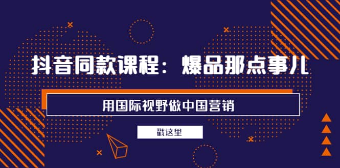 抖音同款课程：爆品那点事儿，用国际视野做中国营销（20节课）-