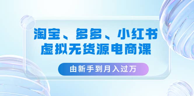 淘宝、多多、小红书-虚拟无货源电商课（3套课程）-