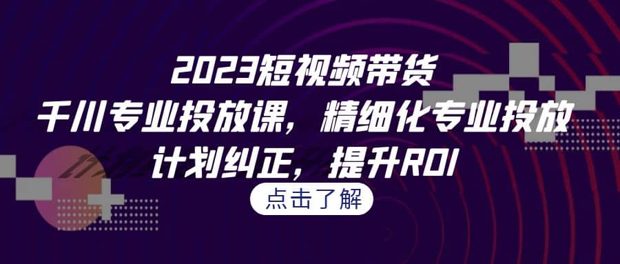 2023短视频带货-千川专业投放课，精细化专业投放，计划纠正，提升ROI-