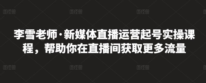 李雪老师·新媒体直播运营起号实操课程，帮助你在直播间获取更多流量-