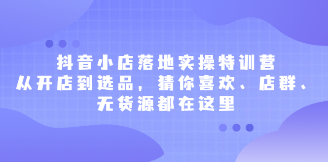 抖音小店落地实操特训营，从开店到选品，猜你喜欢、店群、无货源都在这里-