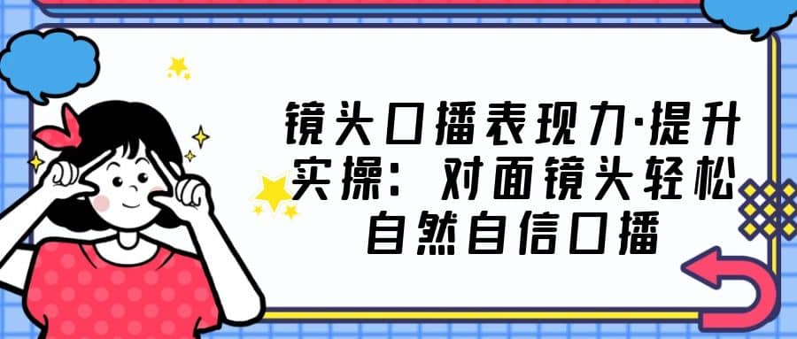 镜头口播表现力·提升实操：对面镜头轻松自然自信口播（23节课）-