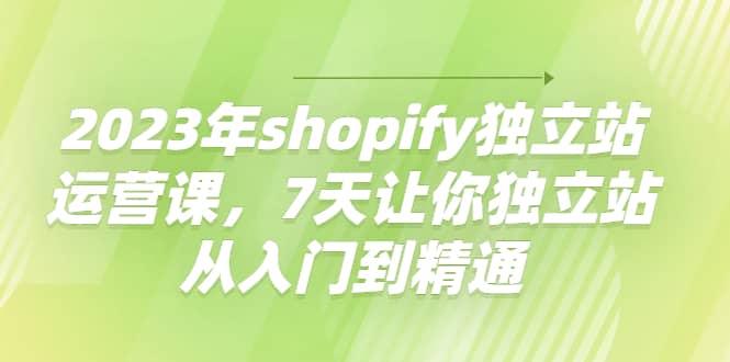 2023年shopify独立站运营课，7天让你独立站从入门到精通-