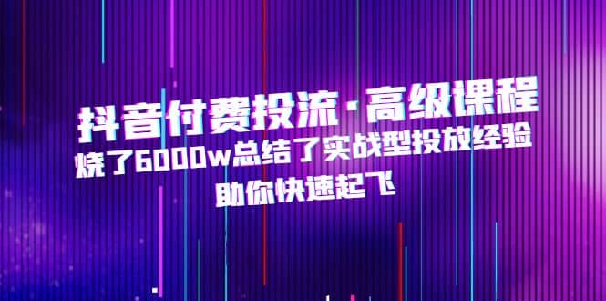 抖音付费投流·高级课程，烧了6000w总结了实战型投放经验，助你快速起飞-