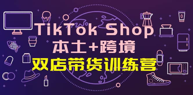 TikTok Shop本土+跨境 双店带货训练营（第十五期）全球好物买卖 一店卖全球-