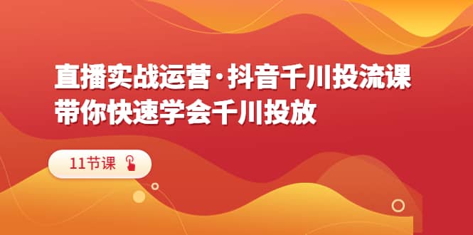 直播实战运营·抖音千川投流课，带你快速学会千川投放（11节课）-