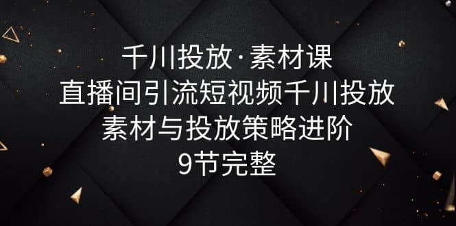 千川投放·素材课：直播间引流短视频千川投放素材与投放策略进阶，9节完整-