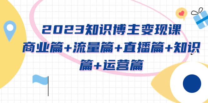 2023知识博主变现实战进阶课：商业篇+流量篇+直播篇+知识篇+运营篇-