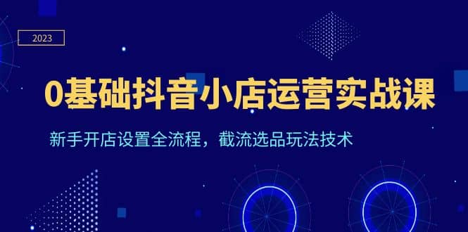 0基础抖音小店运营实战课，新手开店设置全流程，截流选品玩法技术-