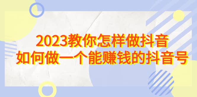 2023教你怎样做抖音，如何做一个能赚钱的抖音号（22节课）-