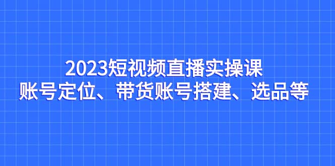 2023短视频直播实操课，账号定位、带货账号搭建、选品等-