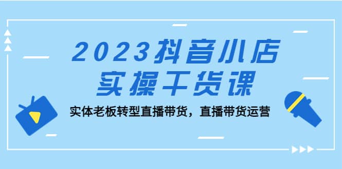 2023抖音小店实操干货课：实体老板转型直播带货，直播带货运营-