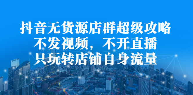 抖音无货源店群超级攻略：不发视频，不开直播，只玩转店铺自身流量-