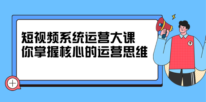 短视频系统运营大课，你掌握核心的运营思维 价值7800元-