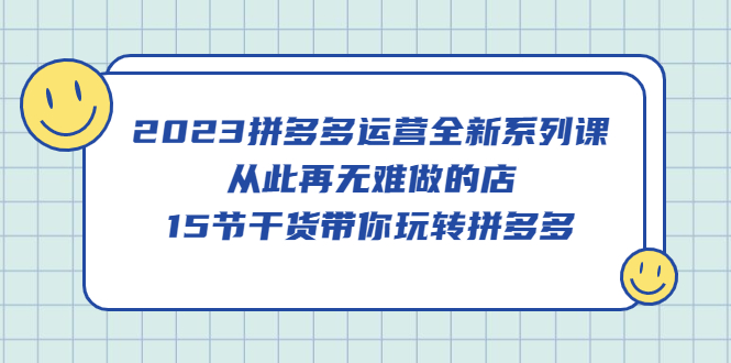 2023拼多多运营全新系列课，从此再无难做的店，15节干货带你玩转拼多多-