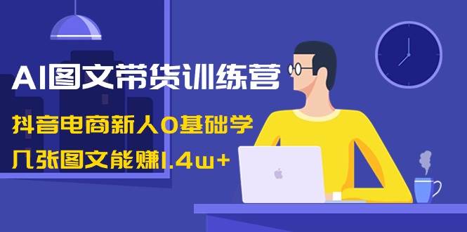 AI图文带货训练营：抖音电商新人0基础学，几张图文能赚1.4w+-