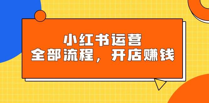 小红书运营全部流程，掌握小红书玩法规则，开店赚钱-