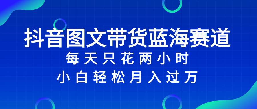 抖音图文带货蓝海赛道，每天只花2小时，小白轻松过万-