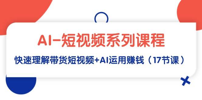 AI-短视频系列课程，快速理解带货短视频+AI运用赚钱（17节课）-