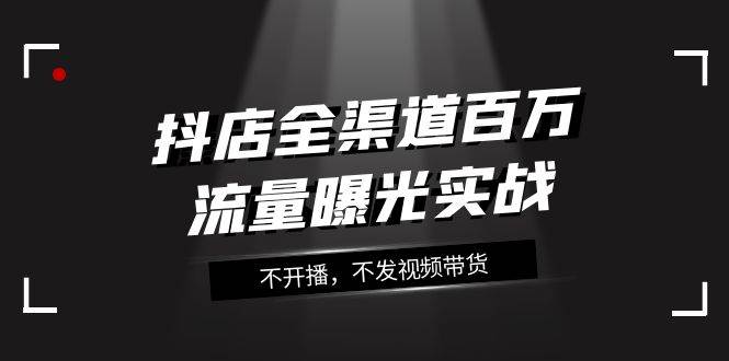 抖店-全渠道百万流量曝光实战，不开播，不发视频带货（16节课）-