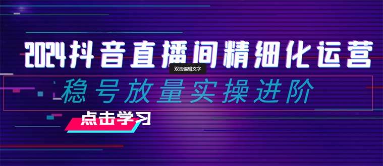 2024抖音直播间精细化运营：稳号放量实操进阶 选品/排品/起号/小店随心推/千川付费如何去投放-