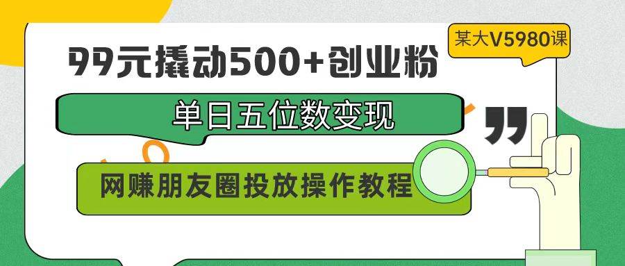 99元撬动500+创业粉，单日五位数变现，网赚朋友圈投放操作教程价值5980！-