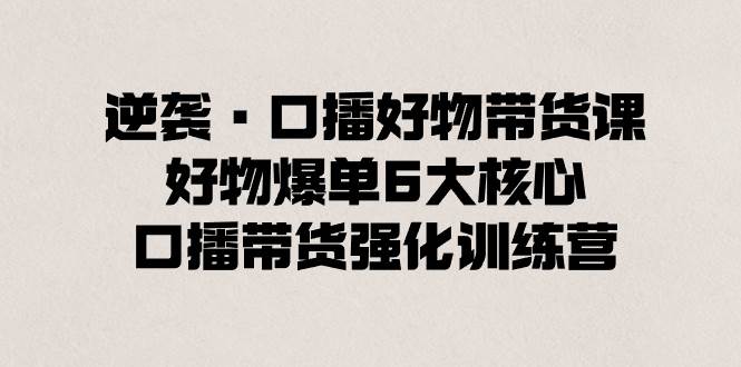 逆袭·口播好物带货课，好物爆单6大核心，口播带货强化训练营-