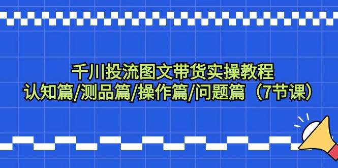 千川投流图文带货实操教程：认知篇/测品篇/操作篇/问题篇（7节课）-