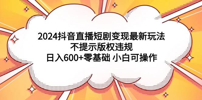 2024抖音直播短剧变现最新玩法，不提示版权违规 日入600+零基础 小白可操作-