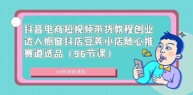 抖音电商短视频带货教程创业达人橱窗抖店豆荚小店随心推赛道选品（96节课）-