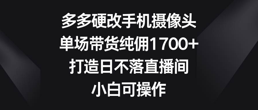 多多硬改手机摄像头，单场带货纯佣1700+，打造日不落直播间，小白可操作-