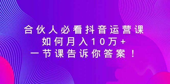 合伙人必看抖音运营课，如何月入10万+，一节课告诉你答案！-