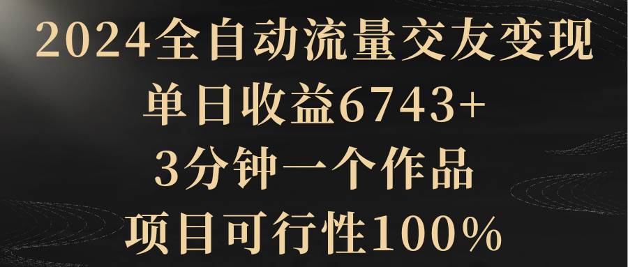 2024全自动流量交友变现，单日收益6743+，3分钟一个作品，项目可行性100%-