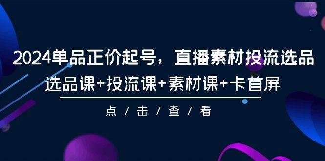 2024单品正价起号，直播素材投流选品，选品课+投流课+素材课+卡首屏-101节-